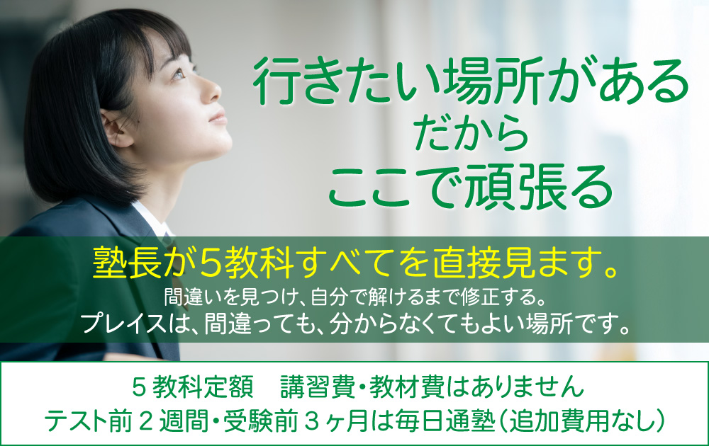 行きたい場所がある　だから　ここで頑張る 塾長が5教科すべてを直接見ます。間違いを見つけ、自分で解けるまで修正する。プレイスは、間違っても、分からなくてもよい場所です。５教科定額　講習費・教材費はありません テスト前２週間・受験前３ヶ月は毎日通塾（追加費用なし）
